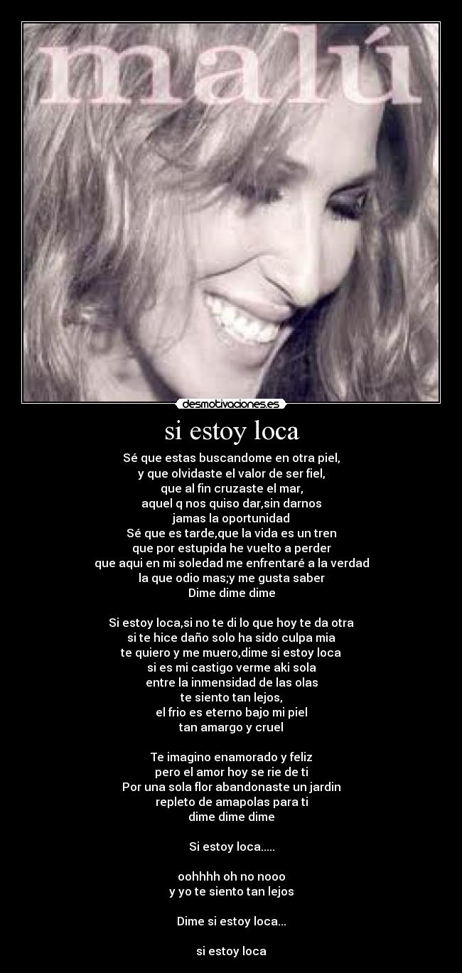 si estoy loca - Sé que estas buscandome en otra piel,
y que olvidaste el valor de ser fiel,
que al fin cruzaste el mar,
aquel q nos quiso dar,sin darnos
jamas la oportunidad
Sé que es tarde,que la vida es un tren
que por estupida he vuelto a perder
que aqui en mi soledad me enfrentaré a la verdad
la que odio mas;y me gusta saber
Dime dime dime
Si estoy loca,si no te di lo que hoy te da otra
si te hice daño solo ha sido culpa mia
te quiero y me muero,dime si estoy loca
si es mi castigo verme aki sola
entre la inmensidad de las olas
te siento tan lejos,
el frio es eterno bajo mi piel
tan amargo y cruel
Te imagino enamorado y feliz
pero el amor hoy se rie de ti
Por una sola flor abandonaste un jardin
repleto de amapolas para ti
dime dime dime
Si estoy loca.....
oohhhh oh no nooo
y yo te siento tan lejos
Dime si estoy loca...
si estoy loca