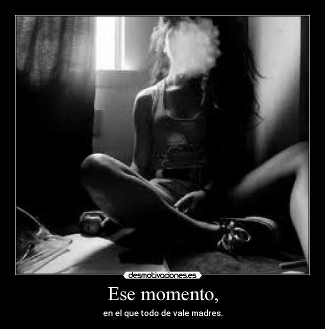 Ese momento, - en el que todo de vale madres.