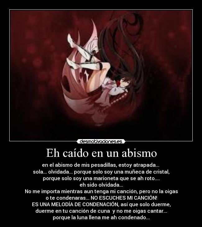Eh caído en un abismo - en el abismo de mis pesadillas, estoy atrapada...
sola... olvidada... porque solo soy una muñeca de cristal,
porque solo soy una marioneta que se ah roto....
eh sido olvidada...
No me importa mientras aun tenga mi canción, pero no la oigas
o te condenaras... NO ESCUCHES MI CANCIÓN!
ES UNA MELODÍA DE CONDENACIÓN, así que solo duerme,
duerme en tu canción de cuna y no me oigas cantar...
porque la luna llena me ah condenado...