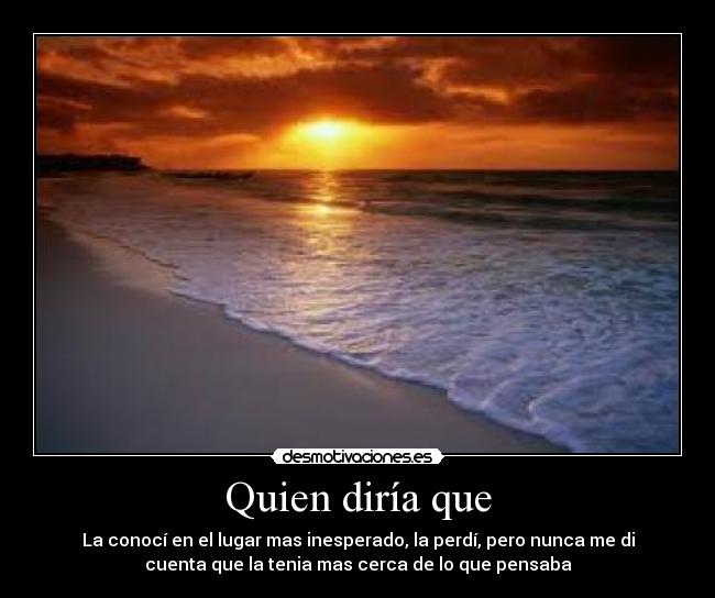 Quien diría que - La conocí en el lugar mas inesperado, la perdí, pero nunca me di
cuenta que la tenia mas cerca de lo que pensaba