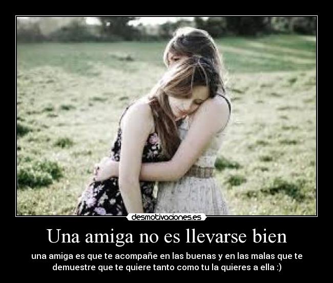 Una amiga no es llevarse bien - una amiga es que te acompañe en las buenas y en las malas que te
demuestre que te quiere tanto como tu la quieres a ella :)
