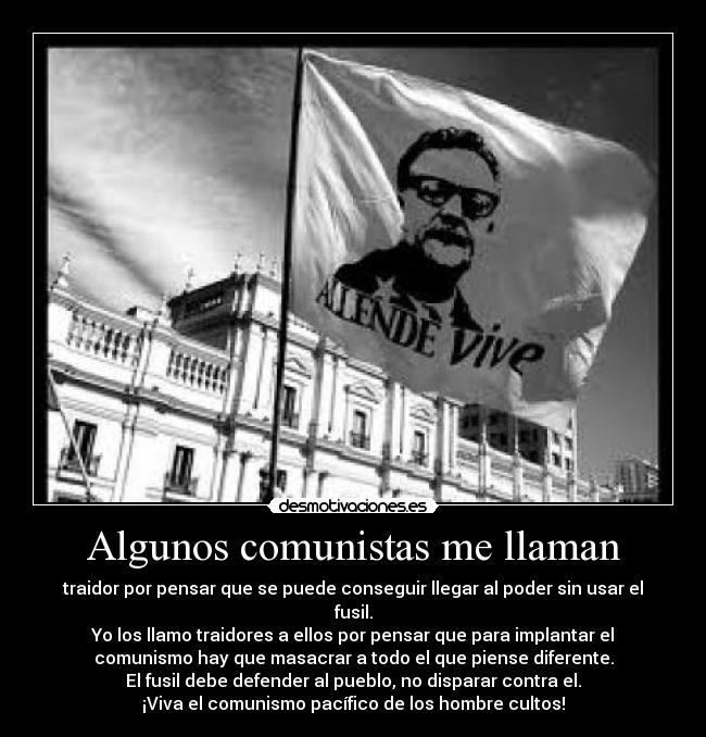 Algunos comunistas me llaman - traidor por pensar que se puede conseguir llegar al poder sin usar el
fusil.
Yo los llamo traidores a ellos por pensar que para implantar el
comunismo hay que masacrar a todo el que piense diferente.
El fusil debe defender al pueblo, no disparar contra el.
¡Viva el comunismo pacífico de los hombre cultos!