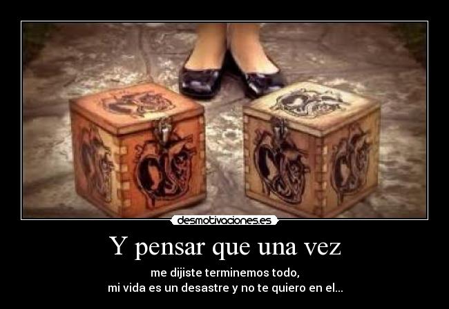 Y pensar que una vez - me dijiste terminemos todo,
mi vida es un desastre y no te quiero en el...