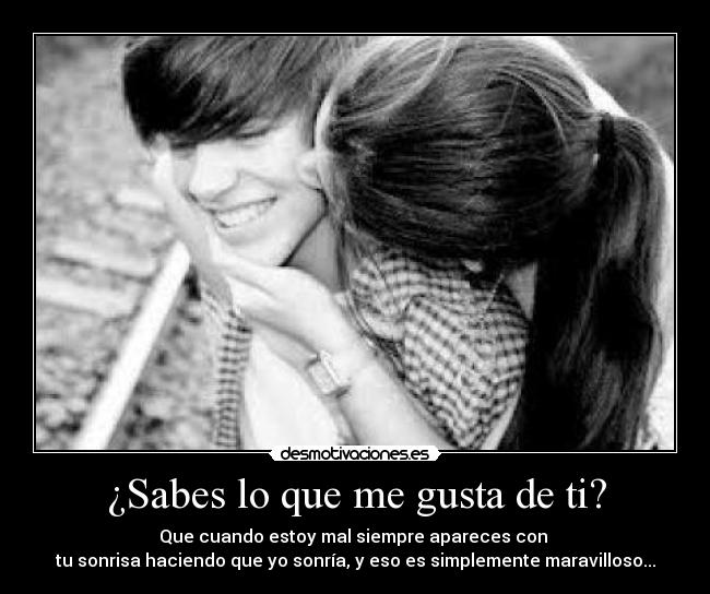 ¿Sabes lo que me gusta de ti? - Que cuando estoy mal siempre apareces con
tu sonrisa haciendo que yo sonría, y eso es simplemente maravilloso...