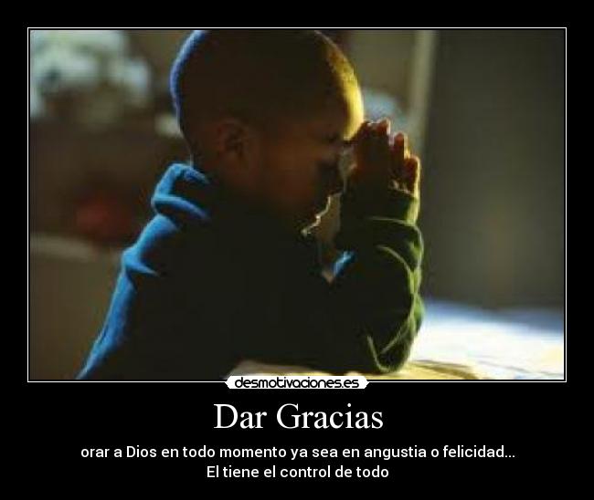 Dar Gracias - orar a Dios en todo momento ya sea en angustia o felicidad...
El tiene el control de todo