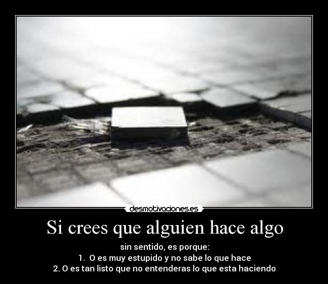 Si crees que alguien hace algo - sin sentido, es porque:
1. O es muy estupido y no sabe lo que hace
2. O es tan listo que no entenderas lo que esta haciendo