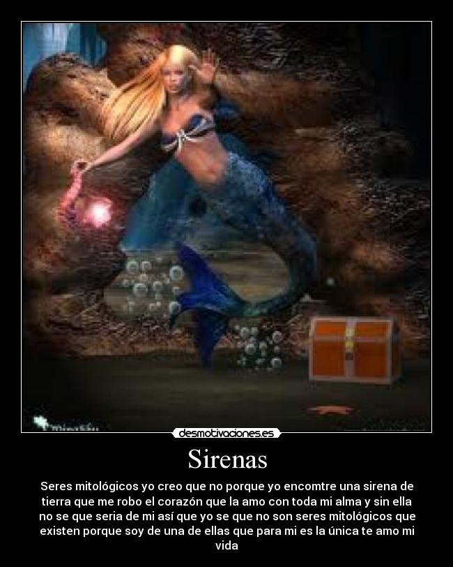 Sirenas - Seres mitológicos yo creo que no porque yo encomtre una sirena de
tierra que me robo el corazón que la amo con toda mi alma y sin ella
no se que seria de mi así que yo se que no son seres mitológicos que
existen porque soy de una de ellas que para mi es la única te amo mi
vida