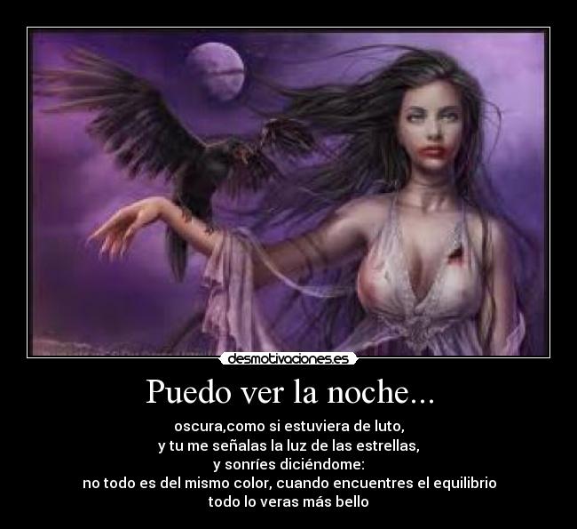 Puedo ver la noche... - oscura,como si estuviera de luto,
y tu me señalas la luz de las estrellas,
y sonríes diciéndome:
no todo es del mismo color, cuando encuentres el equilibrio
todo lo veras más bello