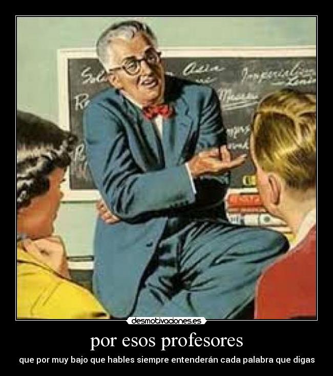 por esos profesores - que por muy bajo que hables siempre entenderán cada palabra que digas