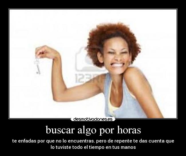buscar algo por horas - te enfadas por que no lo encuentras. pero de repente te das cuenta que
lo tuviste todo el tiempo en tus manos