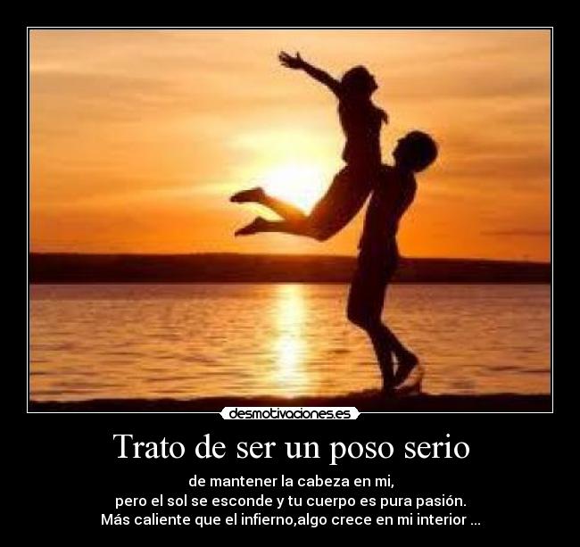 Trato de ser un poso serio - de mantener la cabeza en mi,
pero el sol se esconde y tu cuerpo es pura pasión.
Más caliente que el infierno,algo crece en mi interior ...