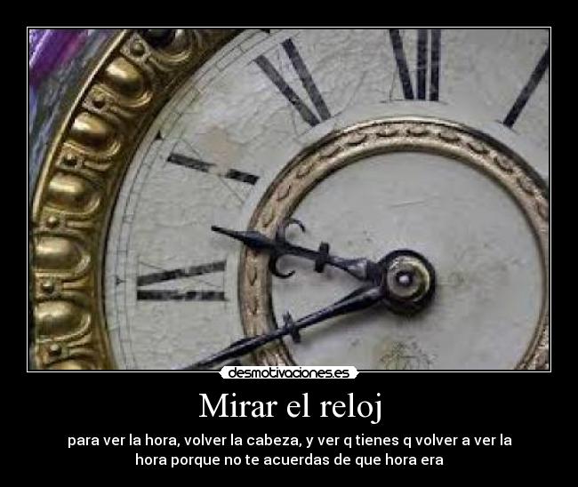 Mirar el reloj - para ver la hora, volver la cabeza, y ver q tienes q volver a ver la
hora porque no te acuerdas de que hora era