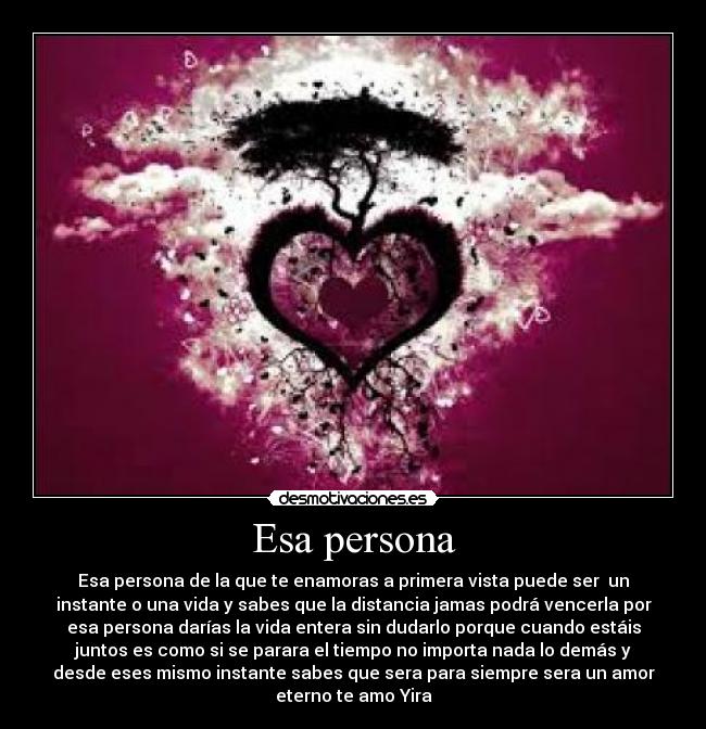 Esa persona - Esa persona de la que te enamoras a primera vista puede ser un
instante o una vida y sabes que la distancia jamas podrá vencerla por
esa persona darías la vida entera sin dudarlo porque cuando estáis
juntos es como si se parara el tiempo no importa nada lo demás y
desde eses mismo instante sabes que sera para siempre sera un amor
eterno te amo Yira
