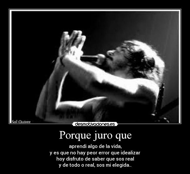 Porque juro que - aprendi algo de la vida,
y es que no hay peor error que idealizar
hoy disfruto de saber que sos real
y de todo o real, sos mi elegida..