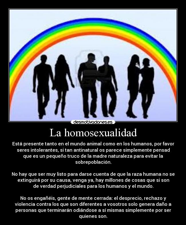 La homosexualidad - Está presente tanto en el mundo animal como en los humanos, por favor
seres intolerantes, si tan antinatural os parece simplemente pensad
que es un pequeño truco de la madre naturaleza para evitar la
sobrepoblación.

No hay que ser muy listo para darse cuenta de que la raza humana no se
extinguirá por su causa, venga ya, hay millones de cosas que si son
de verdad perjudiciales para los humanos y el mundo.

No os engañéis, gente de mente cerrada: el desprecio, rechazo y
violencia contra los que son diferentes a vosotros solo genera daño a
personas que terminarán odiándose a sí mismas simplemente por ser
quienes son.