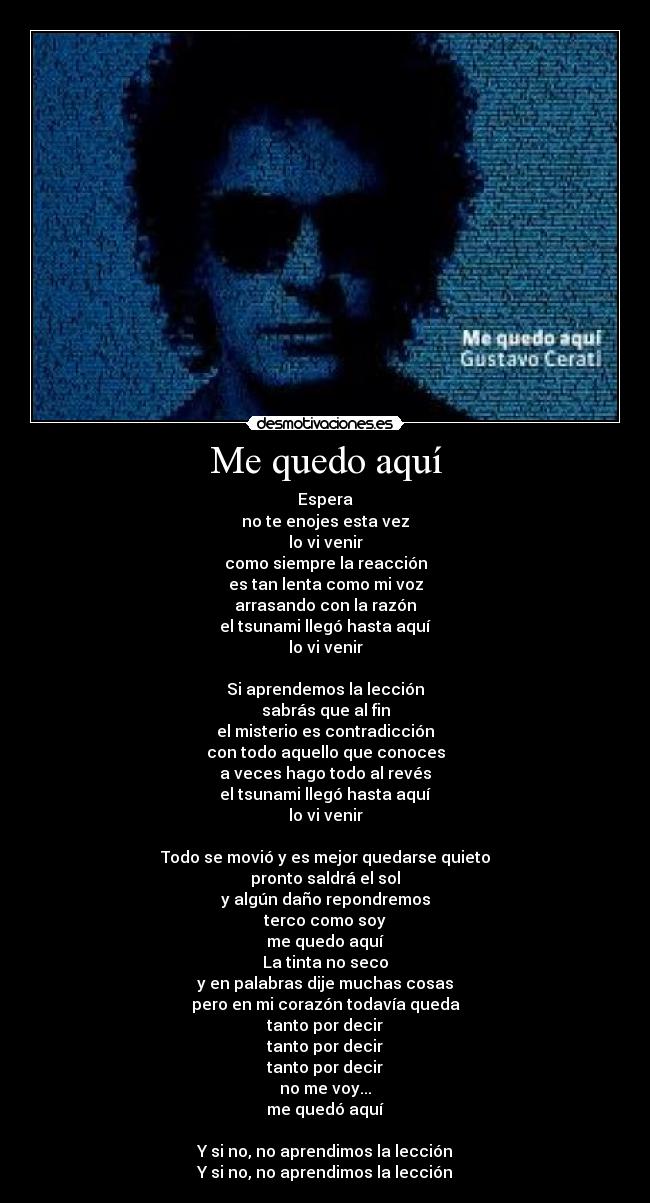 Me quedo aquí - Espera
no te enojes esta vez
lo vi venir
como siempre la reacción
es tan lenta como mi voz
arrasando con la razón
el tsunami llegó hasta aquí
lo vi venir

Si aprendemos la lección
sabrás que al fin
el misterio es contradicción
con todo aquello que conoces
a veces hago todo al revés
el tsunami llegó hasta aquí
lo vi venir

Todo se movió y es mejor quedarse quieto
pronto saldrá el sol
y algún daño repondremos
terco como soy
me quedo aquí
La tinta no seco
y en palabras dije muchas cosas
pero en mi corazón todavía queda
tanto por decir
tanto por decir
tanto por decir
no me voy...
me quedó aquí

Y si no, no aprendimos la lección
Y si no, no aprendimos la lección