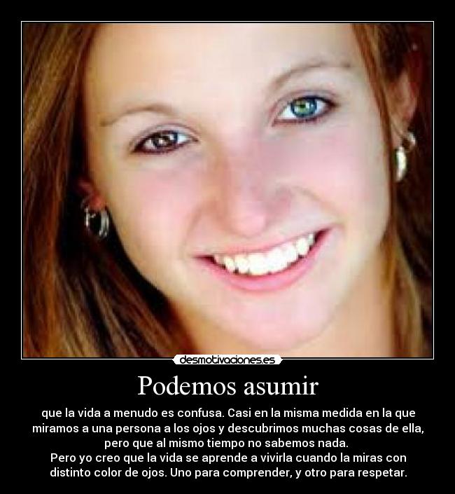 Podemos asumir - que la vida a menudo es confusa. Casi en la misma medida en la que
miramos a una persona a los ojos y descubrimos muchas cosas de ella,
pero que al mismo tiempo no sabemos nada.
Pero yo creo que la vida se aprende a vivirla cuando la miras con
distinto color de ojos. Uno para comprender, y otro para respetar.