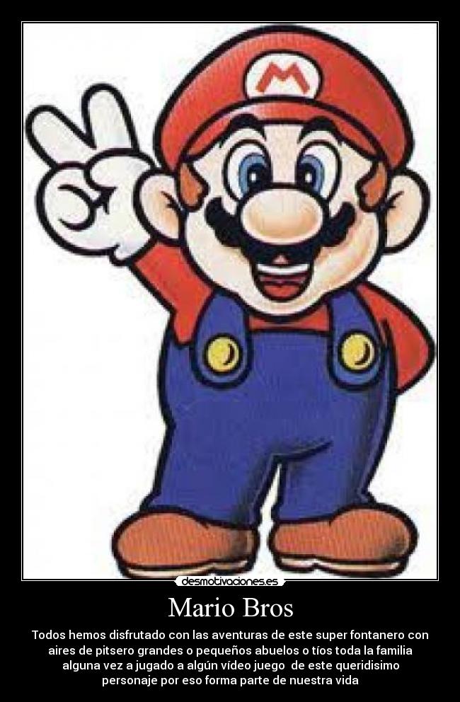 Mario Bros - Todos hemos disfrutado con las aventuras de este super fontanero con
aires de pitsero grandes o pequeños abuelos o tíos toda la familia
alguna vez a jugado a algún vídeo juego de este queridisimo
personaje por eso forma parte de nuestra vida