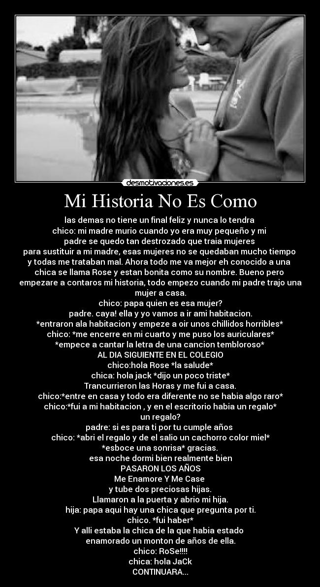 Mi Historia No Es Como - las demas no tiene un final feliz y nunca lo tendra 
chico: mi madre murio cuando yo era muy pequeño y mi 
padre se quedo tan destrozado que traia mujeres 
para sustituir a mi madre, esas mujeres no se quedaban mucho tiempo 
y todas me trataban mal. Ahora todo me va mejor eh conocido a una 
chica se llama Rose y estan bonita como su nombre. Bueno pero 
empezare a contaros mi historia, todo empezo cuando mi padre trajo una
mujer a casa.
chico: papa quien es esa mujer?
padre. caya! ella y yo vamos a ir ami habitacion.
*entraron ala habitacion y empeze a oir unos chillidos horribles*
chico: *me encerre en mi cuarto y me puso los auriculares*
*empece a cantar la letra de una cancion tembloroso*
AL DIA SIGUIENTE EN EL COLEGIO
chico:hola Rose *la salude*
chica: hola jack *dijo un poco triste*
Trancurrieron las Horas y me fui a casa.
chico:*entre en casa y todo era diferente no se habia algo raro*
chico:*fui a mi habitacion , y en el escritorio habia un regalo*
un regalo?
padre: si es para ti por tu cumple años 
chico: *abri el regalo y de el salio un cachorro color miel*
*esboce una sonrisa* gracias.
esa noche dormi bien realmente bien
PASARON LOS AÑOS
Me Enamore Y Me Case 
y tube dos preciosas hijas.
Llamaron a la puerta y abrio mi hija.
hija: papa aqui hay una chica que pregunta por ti.
chico. *fui haber*
Y alli estaba la chica de la que habia estado 
enamorado un monton de años de ella.
chico: RoSe!!!!
chica: hola JaCk
CONTINUARA...