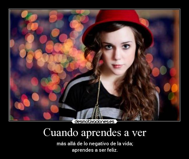 Cuando aprendes a ver - más allá de lo negativo de la vida;
aprendes a ser feliz.