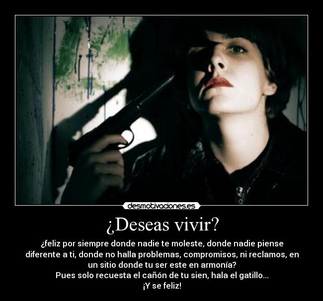 ¿Deseas vivir? - ¿feliz por siempre donde nadie te moleste, donde nadie piense
diferente a ti, donde no halla problemas, compromisos, ni reclamos, en
un sitio donde tu ser este en armonía?
Pues solo recuesta el cañón de tu sien, hala el gatillo...
¡Y se feliz!