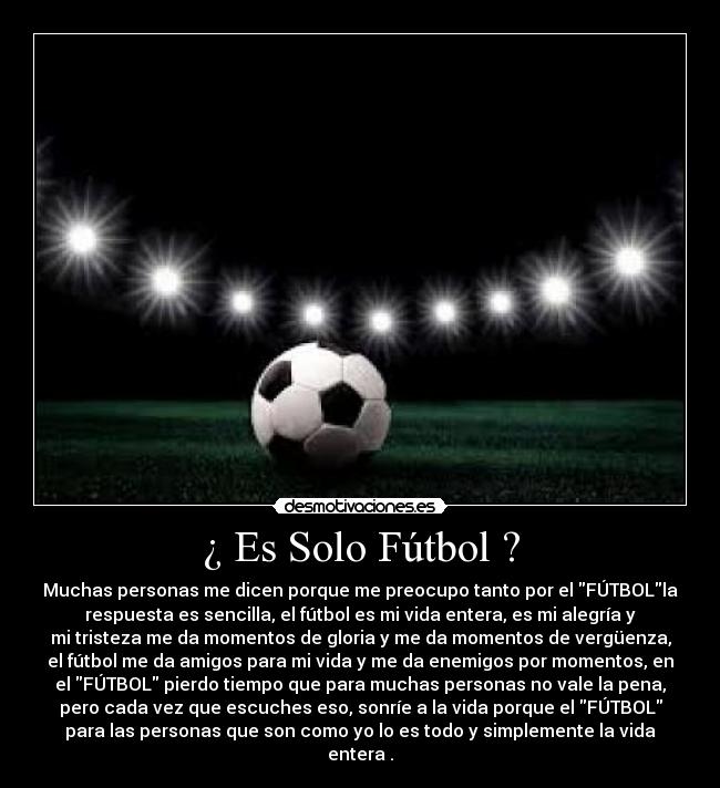 ¿ Es Solo Fútbol ? - Muchas personas me dicen porque me preocupo tanto por el FÚTBOLla
respuesta es sencilla, el fútbol es mi vida entera, es mi alegría y
mi tristeza me da momentos de gloria y me da momentos de vergüenza,
el fútbol me da amigos para mi vida y me da enemigos por momentos, en
el FÚTBOL pierdo tiempo que para muchas personas no vale la pena,
pero cada vez que escuches eso, sonríe a la vida porque el FÚTBOL
para las personas que son como yo lo es todo y simplemente la vida
entera .