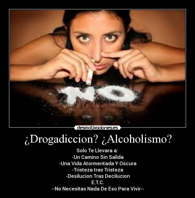 ¿Drogadiccion? ¿Alcoholismo? - Solo Te Llevara a: 
-Un Camino Sin Salida
-Una Vida Atormentada Y Oscura
-Tristeza tras Tristeza
-Desilucion Tras Decilucion
E.T.C.
--No Necesitas Nada De Eso Para Vivir--