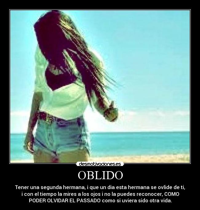 OBLIDO - Tener una segunda hermana, i que un dia esta hermana se ovlide de ti,
i con el tiempo la mires a los ojos i no la puedes reconocer, COMO
PODER OLVIDAR EL PASSADO como si uviera sido otra vida.
