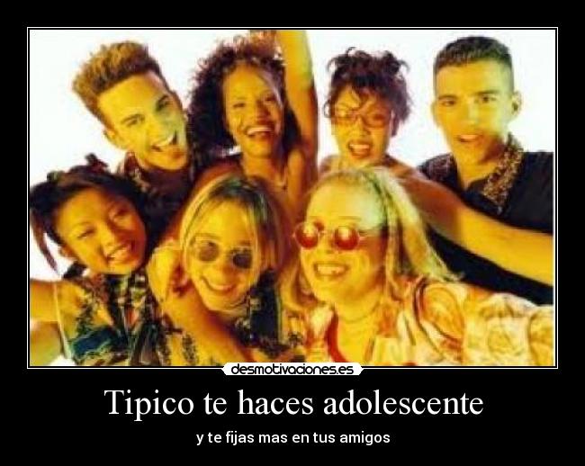 Tipico te haces adolescente - y te fijas mas en tus amigos