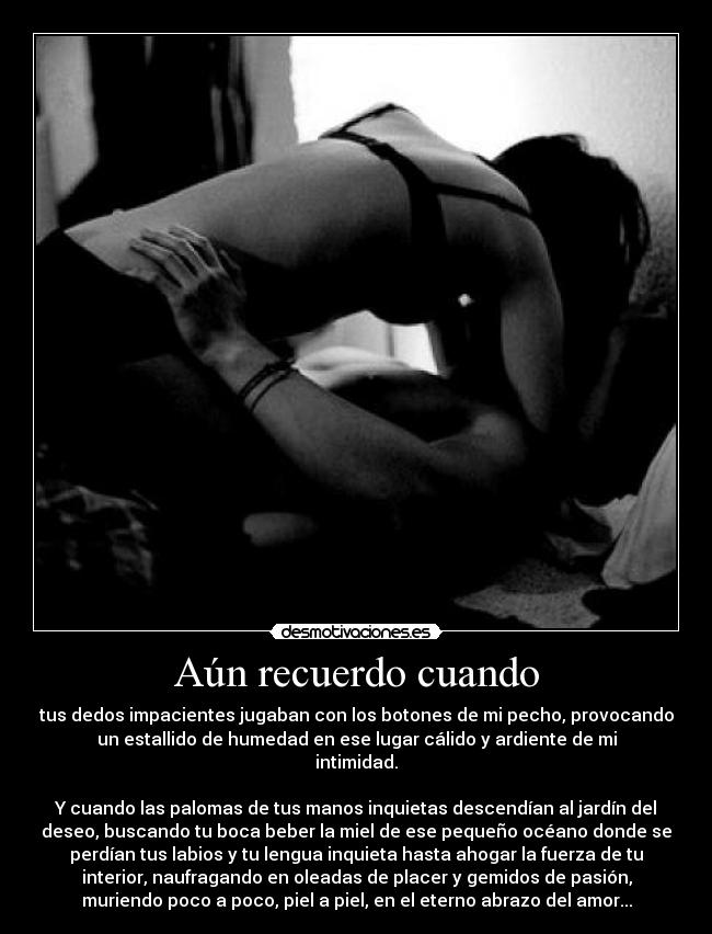 Aún recuerdo cuando - tus dedos impacientes jugaban con los botones de mi pecho, provocando
un estallido de humedad en ese lugar cálido y ardiente de mi
intimidad.
Y cuando las palomas de tus manos inquietas descendían al jardín del
deseo, buscando tu boca beber la miel de ese pequeño océano donde se
perdían tus labios y tu lengua inquieta hasta ahogar la fuerza de tu
interior, naufragando en oleadas de placer y gemidos de pasión,
muriendo poco a poco, piel a piel, en el eterno abrazo del amor...