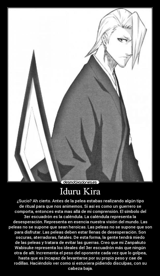 Iduru Kira - ¿Sucio? Ah cierto. Antes de la pelea estabas realizando algún tipo
de ritual para que nos animemos. Si así es como un guerrero se
comporta, entonces esta mas allá de mi comprensión. El símbolo del
3er escuadrón es la caléndula. La caléndula representa la
desesperación. Representa en esencia nuestra visión del mundo. Las
peleas no se supone que sean heroicas. Las peleas no se supone que son
para disfrutar. Las peleas deben estar llenas de desesperación. Son
oscuras, aterradoras, fatales. De esta forma, la gente tendrá miedo
de las peleas y tratara de evitar las guerras. Creo que mi Zanpakuto
Wabisuke representa los ideales del 3er escuadrón más que ningún
otra de allí. Incrementa el peso del oponente cada vez que lo golpea,
hasta que es incapaz de levantarse por su propio peso y cae de
rodillas. Haciéndolo ver como si estuviera pidiendo disculpas, con su
cabeza baja.