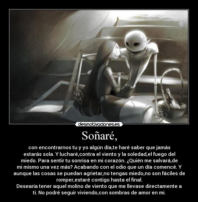 Soñaré, - con encontrarnos tu y yo algún día,te haré saber que jamás
estarás sola. Y lucharé,contra el viento y la soledad,el fuego del
miedo. Para sentir tu sonrisa en mi corazón. ¿Quién me salvará,de
mi mismo una vez más? Acabando con el odio que un día comencé. Y
aunque las cosas se puedan agrietar,no tengas miedo,no son fáciles de
romper,estaré contigo hasta el final.
Desearía tener aquel molino de viento que me llevase directamente a
ti. No podré seguir viviendo,con sombras de amor en mi.