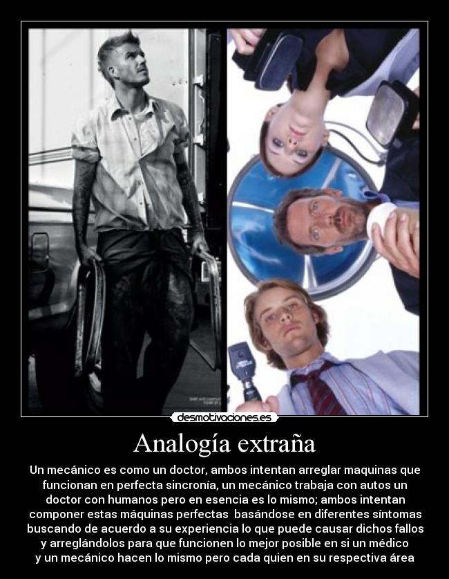 Analogía extraña - Un mecánico es como un doctor, ambos intentan arreglar maquinas que
funcionan en perfecta sincronía, un mecánico trabaja con autos un
doctor con humanos pero en esencia es lo mismo; ambos intentan
componer estas máquinas perfectas  basándose en diferentes síntomas
buscando de acuerdo a su experiencia lo que puede causar dichos fallos
y arreglándolos para que funcionen lo mejor posible en si un médico
y un mecánico hacen lo mismo pero cada quien en su respectiva área
