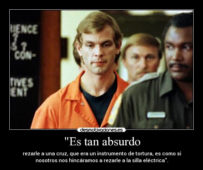 Es tan absurdo - rezarle a una cruz, que era un instrumento de tortura, es como si
nosotros nos hincáramos a rezarle a la silla eléctrica.