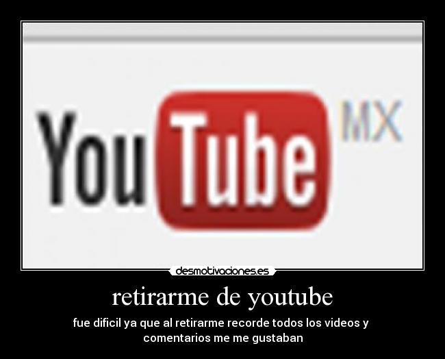 retirarme de youtube - fue dificil ya que al retirarme recorde todos los videos y
comentarios me me gustaban