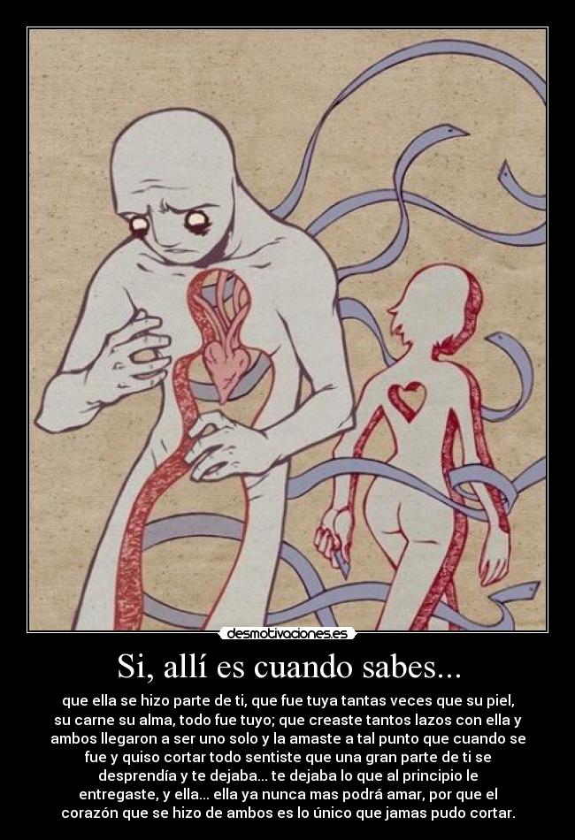 Si, allí es cuando sabes... - que ella se hizo parte de ti, que fue tuya tantas veces que su piel,
su carne su alma, todo fue tuyo; que creaste tantos lazos con ella y
ambos llegaron a ser uno solo y la amaste a tal punto que cuando se
fue y quiso cortar todo sentiste que una gran parte de ti se
desprendía y te dejaba... te dejaba lo que al principio le
entregaste, y ella... ella ya nunca mas podrá amar, por que el
corazón que se hizo de ambos es lo único que jamas pudo cortar.