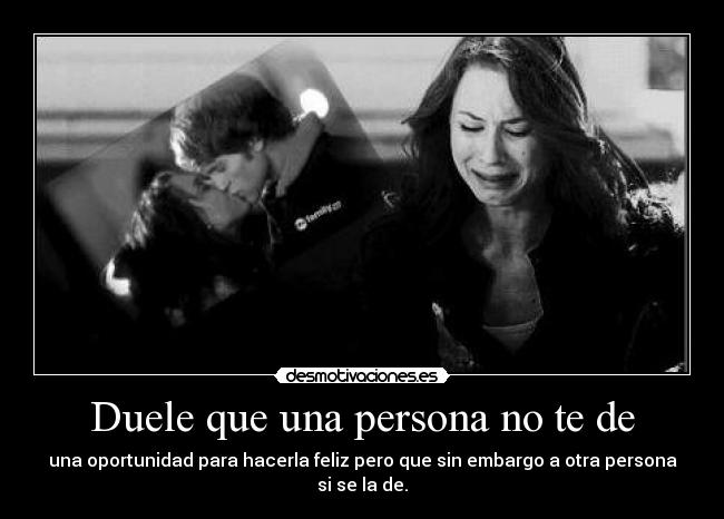 Duele que una persona no te de - una oportunidad para hacerla feliz pero que sin embargo a otra persona si se la de.