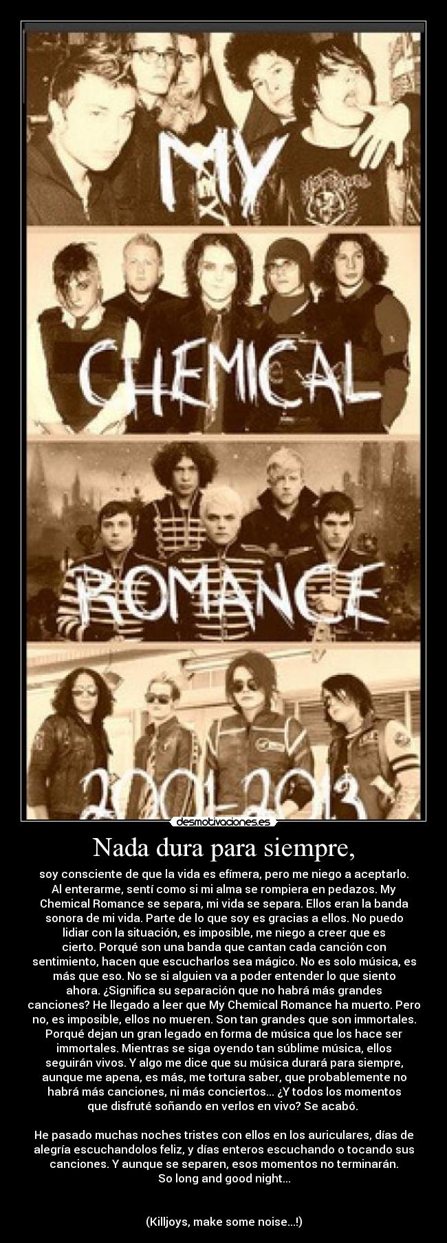 Nada dura para siempre, - soy consciente de que la vida es efímera, pero me niego a aceptarlo.
Al enterarme, sentí como si mi alma se rompiera en pedazos. My
Chemical Romance se separa, mi vida se separa. Ellos eran la banda
sonora de mi vida. Parte de lo que soy es gracias a ellos. No puedo
lidiar con la situación, es imposible, me niego a creer que es
cierto. Porqué son una banda que cantan cada canción con
sentimiento, hacen que escucharlos sea mágico. No es solo música, es
más que eso. No se si alguien va a poder entender lo que siento
ahora. ¿Significa su separación que no habrá más grandes
canciones? He llegado a leer que My Chemical Romance ha muerto. Pero
no, es imposible, ellos no mueren. Son tan grandes que son immortales.
Porqué dejan un gran legado en forma de música que los hace ser
immortales. Mientras se siga oyendo tan súblime música, ellos
seguirán vivos. Y algo me dice que su música durará para siempre,
aunque me apena, es más, me tortura saber, que probablemente no
habrá más canciones, ni más conciertos... ¿Y todos los momentos
que disfruté soñando en verlos en vivo? Se acabó.
He pasado muchas noches tristes con ellos en los auriculares, días de
alegría escuchandolos feliz, y días enteros escuchando o tocando sus
canciones. Y aunque se separen, esos momentos no terminarán.
So long and good night...
(Killjoys, make some noise...!)