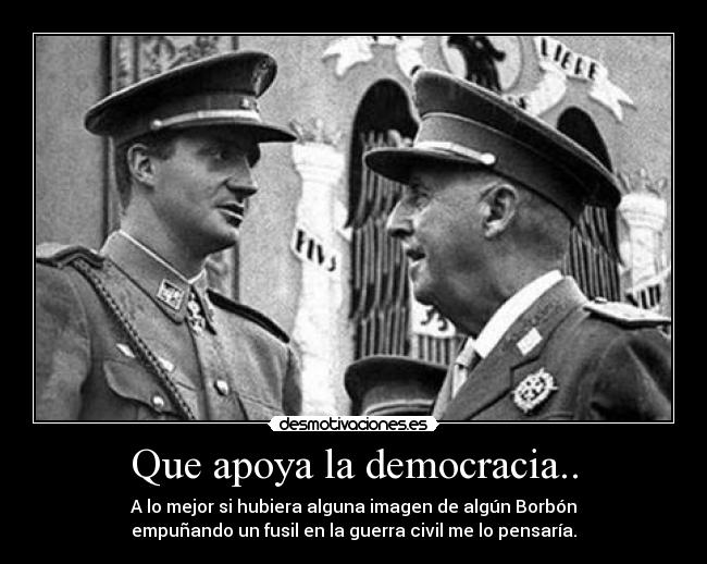 Que apoya la democracia.. - A lo mejor si hubiera alguna imagen de algún Borbón
empuñando un fusil en la guerra civil me lo pensaría.