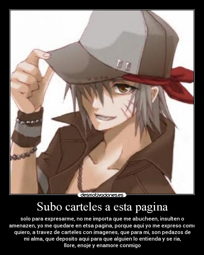 Subo carteles a esta pagina - solo para expresarme, no me importa que me abucheen, insulten o
amenazen, yo me quedare en etsa pagina, porque aqui yo me expreso como
quiero, a travez de carteles con imagenes, que para mi, son pedazos de
mi alma, que deposito aqui para que alguien lo entienda y se ria,
llore, enoje y enamore conmigo