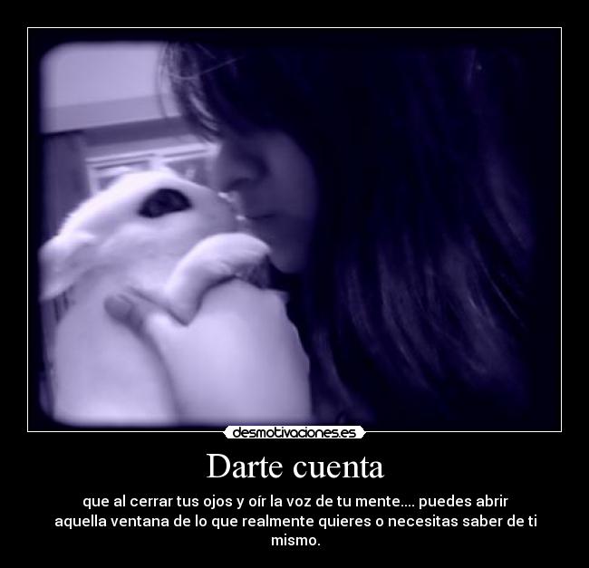 Darte cuenta - que al cerrar tus ojos y oír la voz de tu mente.... puedes abrir
aquella ventana de lo que realmente quieres o necesitas saber de ti
mismo.