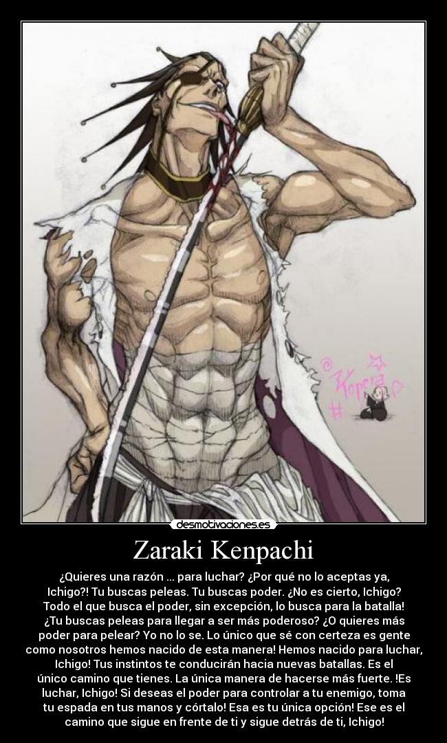 Zaraki Kenpachi - ¿Quieres una razón ... para luchar? ¿Por qué no lo aceptas ya,
Ichigo?! Tu buscas peleas. Tu buscas poder. ¿No es cierto, Ichigo?
Todo el que busca el poder, sin excepción, lo busca para la batalla!
¿Tu buscas peleas para llegar a ser más poderoso? ¿O quieres más
poder para pelear? Yo no lo se. Lo único que sé con certeza es gente
como nosotros hemos nacido de esta manera! Hemos nacido para luchar,
Ichigo! Tus instintos te conducirán hacia nuevas batallas. Es el
único camino que tienes. La única manera de hacerse más fuerte. !Es
luchar, Ichigo! Si deseas el poder para controlar a tu enemigo, toma
tu espada en tus manos y córtalo! Esa es tu única opción! Ese es el
camino que sigue en frente de ti y sigue detrás de ti, Ichigo!