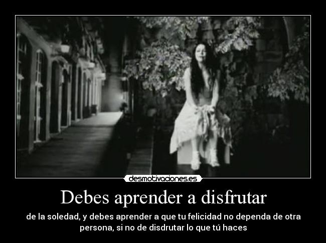 Debes aprender a disfrutar - de la soledad, y debes aprender a que tu felicidad no dependa de otra
persona, si no de disdrutar lo que tú haces