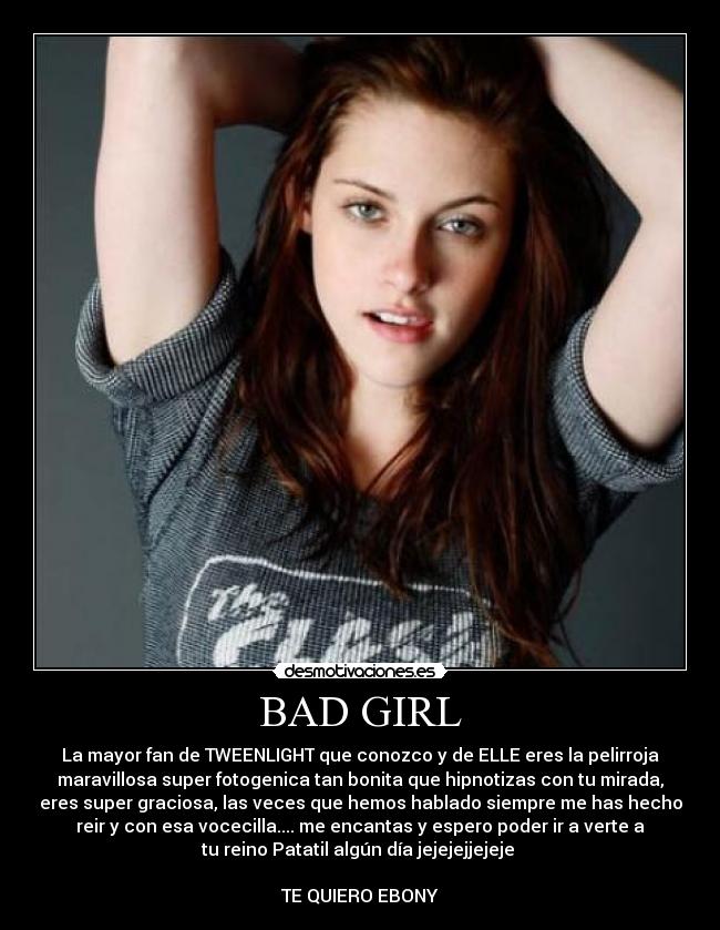 BAD GIRL - La mayor fan de TWEENLIGHT que conozco y de ELLE eres la pelirroja
maravillosa super fotogenica tan bonita que hipnotizas con tu mirada,
eres super graciosa, las veces que hemos hablado siempre me has hecho
reir y con esa vocecilla.... me encantas y espero poder ir a verte a
tu reino Patatil algún día jejejejjejeje 

TE QUIERO EBONY