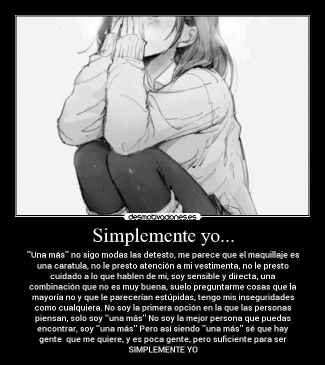 Simplemente yo... - Una más no sigo modas las detesto, me parece que el maquillaje es
una caratula, no le presto atención a mi vestimenta, no le presto
cuidado a lo que hablen de mi, soy sensible y directa, una
combinación que no es muy buena, suelo preguntarme cosas que la
mayoría no y que le parecerían estúpidas, tengo mis inseguridades
como cualquiera. No soy la primera opción en la que las personas
piensan, solo soy una más No soy la mejor persona que puedas
encontrar, soy una más Pero así siendo una más sé que hay
gente  que me quiere, y es poca gente, pero suficiente para ser
SIMPLEMENTE YO