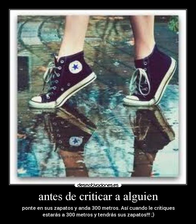 antes de criticar a alguien - ponte en sus zapatos y anda 300 metros. Así cuando le critiques
estarás a 300 metros y tendrás sus zapatos!!! ;)
