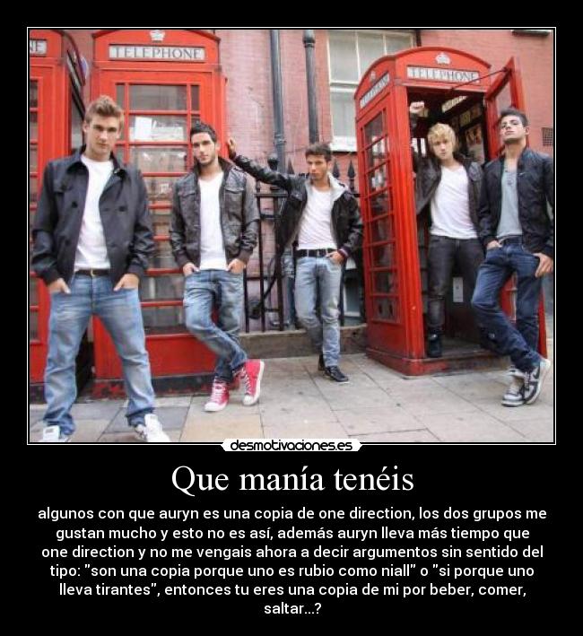 Que manía tenéis - algunos con que auryn es una copia de one direction, los dos grupos me
gustan mucho y esto no es así, además auryn lleva más tiempo que
one direction y no me vengais ahora a decir argumentos sin sentido del
tipo: son una copia porque uno es rubio como niall o si porque uno
lleva tirantes, entonces tu eres una copia de mi por beber, comer,
saltar...?