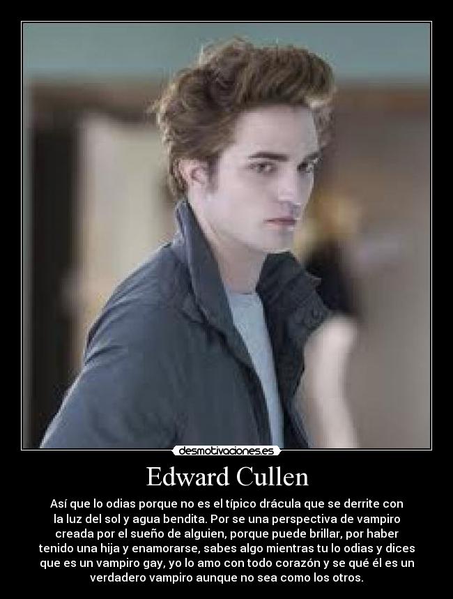 Edward Cullen - Así que lo odias porque no es el típico drácula que se derrite con
la luz del sol y agua bendita. Por se una perspectiva de vampiro
creada por el sueño de alguien, porque puede brillar, por haber
tenido una hija y enamorarse, sabes algo mientras tu lo odias y dices
que es un vampiro gay, yo lo amo con todo corazón y se qué él es un
verdadero vampiro aunque no sea como los otros.