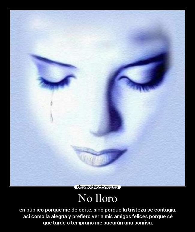 No lloro - en público porque me de corte, sino porque la tristeza se contagia,
asi como la alegría y prefiero ver a mis amigos felices porque sé
que tarde o temprano me sacarán una sonrisa.