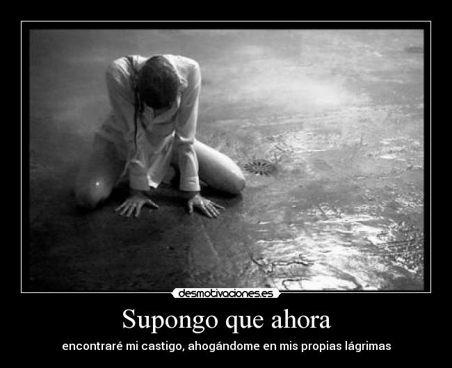 Supongo que ahora - encontraré mi castigo, ahogándome en mis propias lágrimas